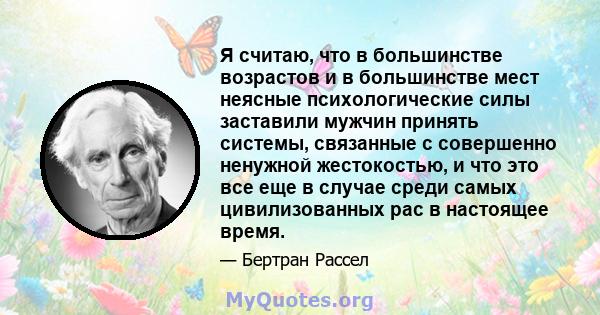 Я считаю, что в большинстве возрастов и в большинстве мест неясные психологические силы заставили мужчин принять системы, связанные с совершенно ненужной жестокостью, и что это все еще в случае среди самых