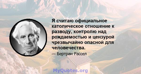 Я считаю официальное католическое отношение к разводу, контролю над рождаемостью и цензурой чрезвычайно опасной для человечества.