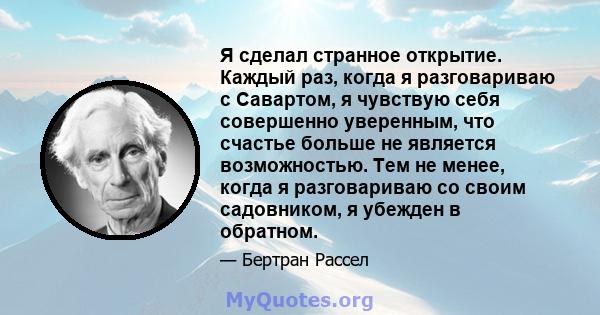 Я сделал странное открытие. Каждый раз, когда я разговариваю с Савартом, я чувствую себя совершенно уверенным, что счастье больше не является возможностью. Тем не менее, когда я разговариваю со своим садовником, я