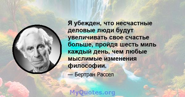 Я убежден, что несчастные деловые люди будут увеличивать свое счастье больше, пройдя шесть миль каждый день, чем любые мыслимые изменения философии.