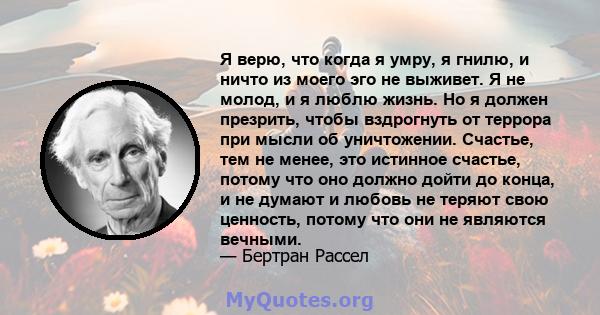 Я верю, что когда я умру, я гнилю, и ничто из моего эго не выживет. Я не молод, и я люблю жизнь. Но я должен презрить, чтобы вздрогнуть от террора при мысли об уничтожении. Счастье, тем не менее, это истинное счастье,