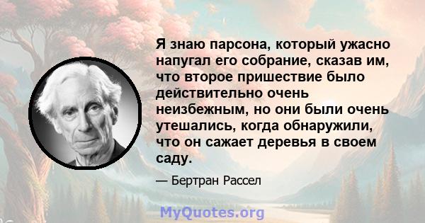 Я знаю парсона, который ужасно напугал его собрание, сказав им, что второе пришествие было действительно очень неизбежным, но они были очень утешались, когда обнаружили, что он сажает деревья в своем саду.