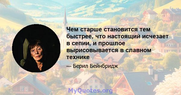 Чем старше становится тем быстрее, что настоящий исчезает в сепии, и прошлое вырисовывается в славном технике