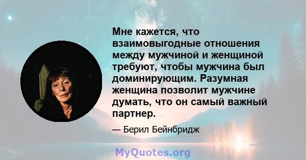 Мне кажется, что взаимовыгодные отношения между мужчиной и женщиной требуют, чтобы мужчина был доминирующим. Разумная женщина позволит мужчине думать, что он самый важный партнер.