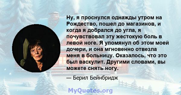 Ну, я проснулся однажды утром на Рождество, пошел до магазинов, и когда я добрался до угла, я почувствовал эту жестокую боль в левой ноге. Я упомянул об этом моей дочери, и она мгновенно отвезла меня в больницу.