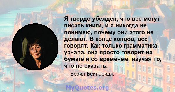 Я твердо убежден, что все могут писать книги, и я никогда не понимаю, почему они этого не делают. В конце концов, все говорят. Как только грамматика узнала, она просто говорит на бумаге и со временем, изучая то, что не