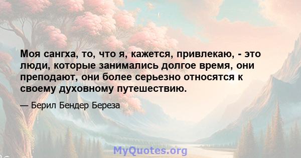 Моя сангха, то, что я, кажется, привлекаю, - это люди, которые занимались долгое время, они преподают, они более серьезно относятся к своему духовному путешествию.