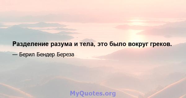 Разделение разума и тела, это было вокруг греков.