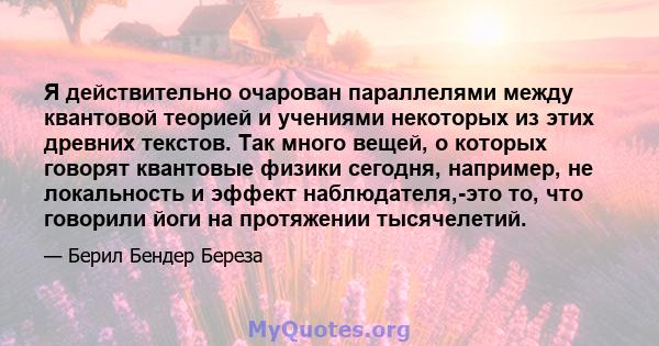 Я действительно очарован параллелями между квантовой теорией и учениями некоторых из этих древних текстов. Так много вещей, о которых говорят квантовые физики сегодня, например, не локальность и эффект наблюдателя,-это