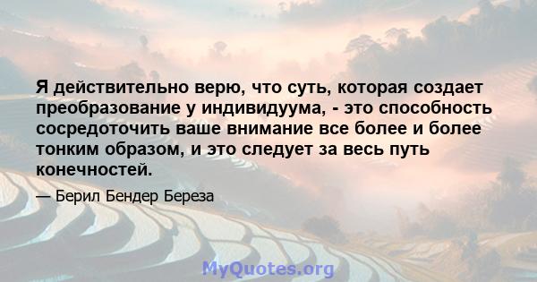 Я действительно верю, что суть, которая создает преобразование у индивидуума, - это способность сосредоточить ваше внимание все более и более тонким образом, и это следует за весь путь конечностей.