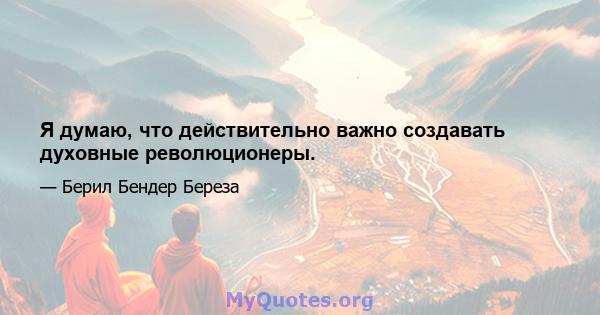 Я думаю, что действительно важно создавать духовные революционеры.