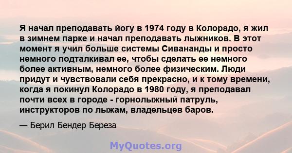 Я начал преподавать йогу в 1974 году в Колорадо, я жил в зимнем парке и начал преподавать лыжников. В этот момент я учил больше системы Сивананды и просто немного подталкивал ее, чтобы сделать ее немного более активным, 