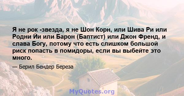 Я не рок -звезда, я не Шон Корн, или Шива Ри или Родни Йи или Барон (Баптист) или Джон Френд, и слава Богу, потому что есть слишком большой риск попасть в помидоры, если вы выбейте это много.