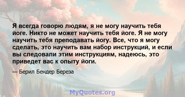 Я всегда говорю людям, я не могу научить тебя йоге. Никто не может научить тебя йоге. Я не могу научить тебя преподавать йогу. Все, что я могу сделать, это научить вам набор инструкций, и если вы следовали этим