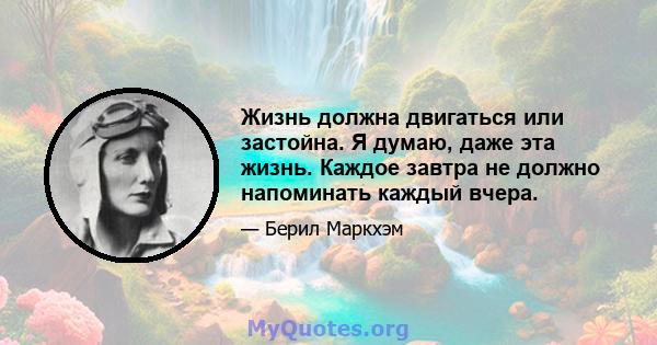 Жизнь должна двигаться или застойна. Я думаю, даже эта жизнь. Каждое завтра не должно напоминать каждый вчера.