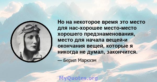 Но на некоторое время это место для нас-хорошее место-место хорошего предзнаменования, место для начала вещей-и окончания вещей, которые я никогда не думал, закончится.