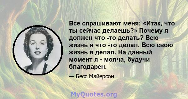 Все спрашивают меня: «Итак, что ты сейчас делаешь?» Почему я должен что -то делать? Всю жизнь я что -то делал. Всю свою жизнь я делал. На данный момент я - молча, будучи благодарен.