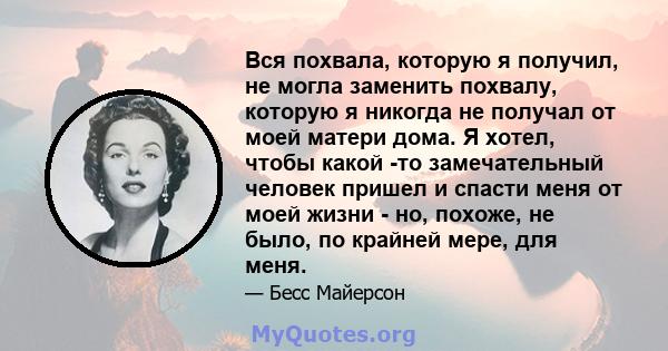 Вся похвала, которую я получил, не могла заменить похвалу, которую я никогда не получал от моей матери дома. Я хотел, чтобы какой -то замечательный человек пришел и спасти меня от моей жизни - но, похоже, не было, по