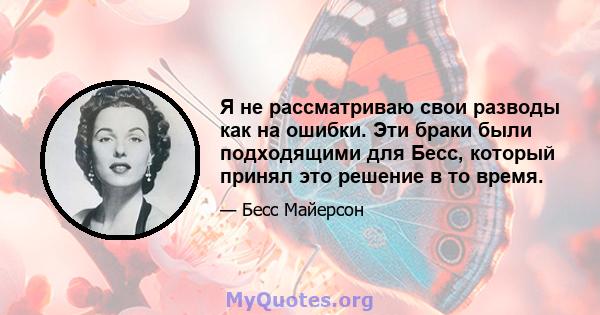 Я не рассматриваю свои разводы как на ошибки. Эти браки были подходящими для Бесс, который принял это решение в то время.