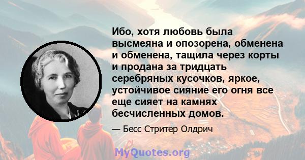 Ибо, хотя любовь была высмеяна и опозорена, обменена и обменена, тащила через корты и продана за тридцать серебряных кусочков, яркое, устойчивое сияние его огня все еще сияет на камнях бесчисленных домов.