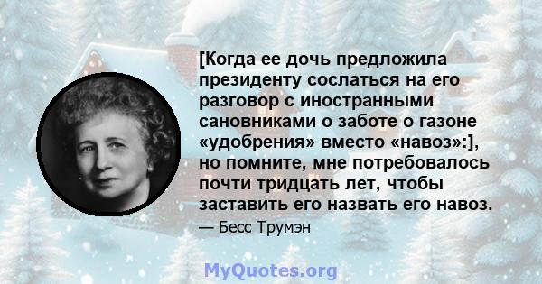 [Когда ее дочь предложила президенту сослаться на его разговор с иностранными сановниками о заботе о газоне «удобрения» вместо «навоз»:], но помните, мне потребовалось почти тридцать лет, чтобы заставить его назвать его 