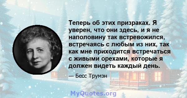 Теперь об этих призраках. Я уверен, что они здесь, и я не наполовину так встревожился, встречаясь с любым из них, так как мне приходится встречаться с живыми орехами, которые я должен видеть каждый день.