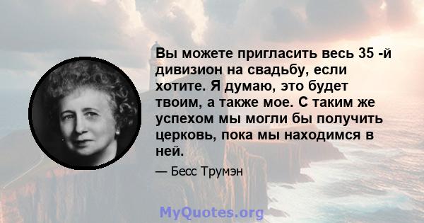 Вы можете пригласить весь 35 -й дивизион на свадьбу, если хотите. Я думаю, это будет твоим, а также мое. С таким же успехом мы могли бы получить церковь, пока мы находимся в ней.