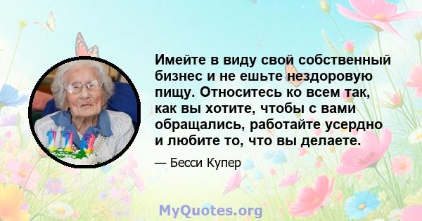 Имейте в виду свой собственный бизнес и не ешьте нездоровую пищу. Относитесь ко всем так, как вы хотите, чтобы с вами обращались, работайте усердно и любите то, что вы делаете.