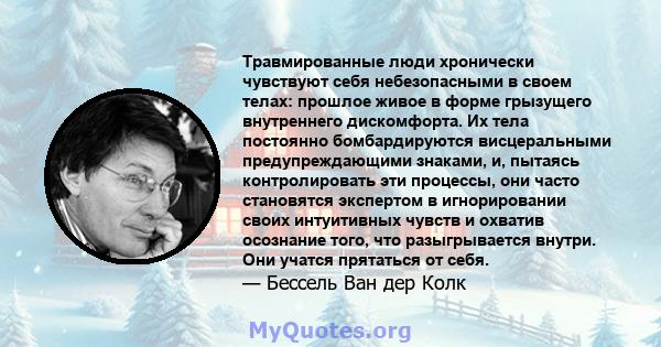 Травмированные люди хронически чувствуют себя небезопасными в своем телах: прошлое живое в форме грызущего внутреннего дискомфорта. Их тела постоянно бомбардируются висцеральными предупреждающими знаками, и, пытаясь