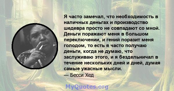 Я часто замечал, что необходимость в наличных деньгах и производство шедевра просто не совпадают со мной. Деньги поражают меня в большом переключении, и гений поразит меня голодом, то есть я часто получаю деньги, когда