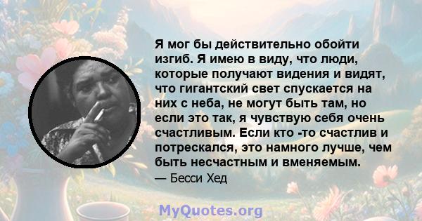 Я мог бы действительно обойти изгиб. Я имею в виду, что люди, которые получают видения и видят, что гигантский свет спускается на них с неба, не могут быть там, но если это так, я чувствую себя очень счастливым. Если