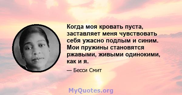 Когда моя кровать пуста, заставляет меня чувствовать себя ужасно подлым и синим. Мои пружины становятся ржавыми, живыми одинокими, как и я.