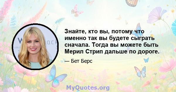 Знайте, кто вы, потому что именно так вы будете сыграть сначала. Тогда вы можете быть Мерил Стрип дальше по дороге.