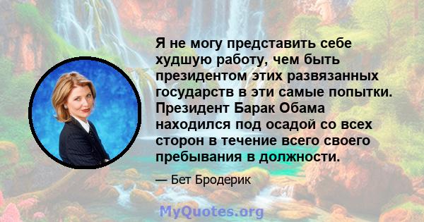 Я не могу представить себе худшую работу, чем быть президентом этих развязанных государств в эти самые попытки. Президент Барак Обама находился под осадой со всех сторон в течение всего своего пребывания в должности.