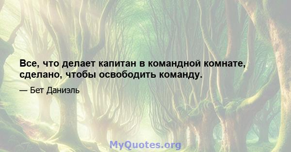 Все, что делает капитан в командной комнате, сделано, чтобы освободить команду.