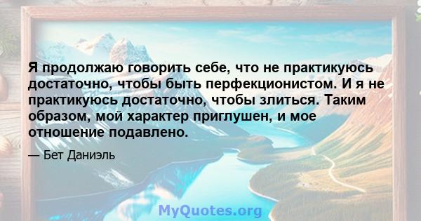 Я продолжаю говорить себе, что не практикуюсь достаточно, чтобы быть перфекционистом. И я не практикуюсь достаточно, чтобы злиться. Таким образом, мой характер приглушен, и мое отношение подавлено.