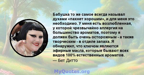 Бабушка то же самое всегда называл духами «пахнет хорошим», и для меня это необходимо. У меня есть возлюбленная, у которой чрезвычайно аллергия на большинство ароматов, поэтому я должен быть очень осторожным - а также