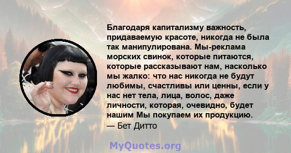 Благодаря капитализму важность, придаваемую красоте, никогда не была так манипулирована. Мы-реклама морских свинок, которые питаются, которые рассказывают нам, насколько мы жалко: что нас никогда не будут любимы,