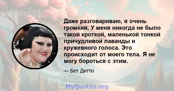 Даже разговариваю, я очень громкий. У меня никогда не было такой кроткой, маленькой тонкой причудливой лаванды и кружевного голоса. Это происходит от моего тела. Я не могу бороться с этим.