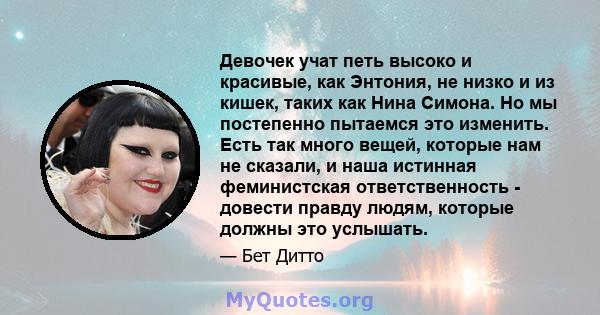 Девочек учат петь высоко и красивые, как Энтония, не низко и из кишек, таких как Нина Симона. Но мы постепенно пытаемся это изменить. Есть так много вещей, которые нам не сказали, и наша истинная феминистская