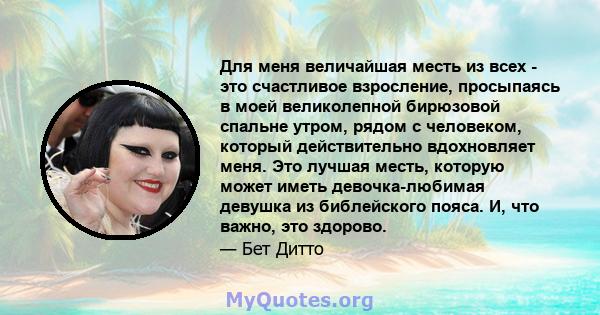 Для меня величайшая месть из всех - это счастливое взросление, просыпаясь в моей великолепной бирюзовой спальне утром, рядом с человеком, который действительно вдохновляет меня. Это лучшая месть, которую может иметь