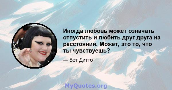 Иногда любовь может означать отпустить и любить друг друга на расстоянии. Может, это то, что ты чувствуешь?