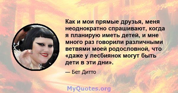 Как и мои прямые друзья, меня неоднократно спрашивают, когда я планирую иметь детей, и мне много раз говорили различными ветвями моей родословной, что «даже у лесбиянок могут быть дети в эти дни».