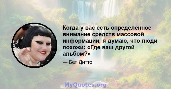 Когда у вас есть определенное внимание средств массовой информации, я думаю, что люди похожи: «Где ваш другой альбом?»