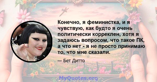 Конечно, я феминистка, и я чувствую, как будто я очень политически корреклен, хотя я задаюсь вопросом, что такое ПК, а что нет - я не просто принимаю то, что мне сказали.