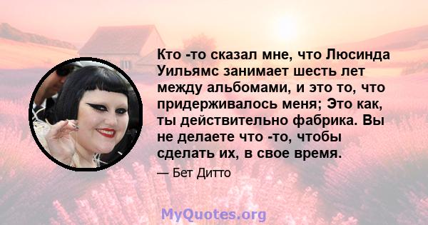 Кто -то сказал мне, что Люсинда Уильямс занимает шесть лет между альбомами, и это то, что придерживалось меня; Это как, ты действительно фабрика. Вы не делаете что -то, чтобы сделать их, в свое время.