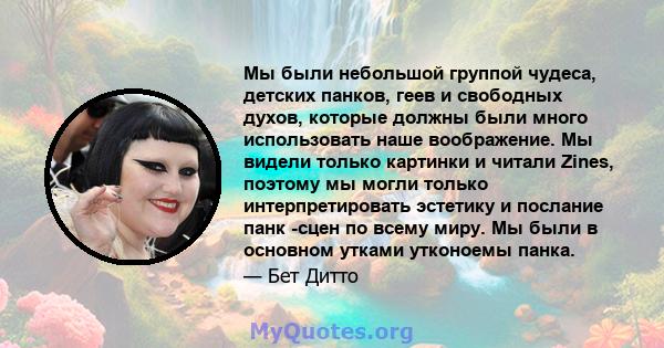 Мы были небольшой группой чудеса, детских панков, геев и свободных духов, которые должны были много использовать наше воображение. Мы видели только картинки и читали Zines, поэтому мы могли только интерпретировать