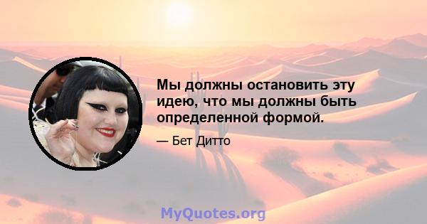 Мы должны остановить эту идею, что мы должны быть определенной формой.