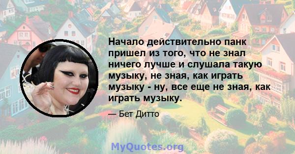 Начало действительно панк пришел из того, что не знал ничего лучше и слушала такую ​​музыку, не зная, как играть музыку - ну, все еще не зная, как играть музыку.