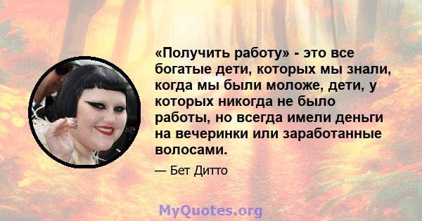 «Получить работу» - это все богатые дети, которых мы знали, когда мы были моложе, дети, у которых никогда не было работы, но всегда имели деньги на вечеринки или заработанные волосами.